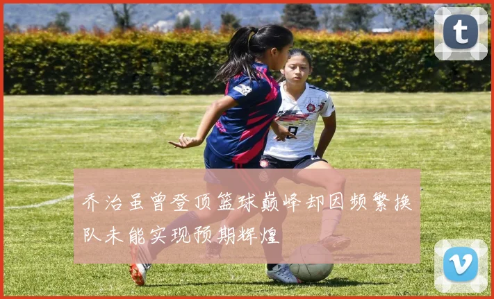 乔治虽曾登顶篮球巅峰却因频繁换队未能实现预期辉煌