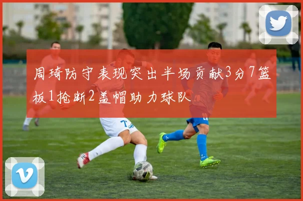 周琦防守表现突出半场贡献3分7篮板1抢断2盖帽助力球队