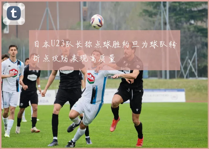 日本U23队长称点球胜约旦为球队转折点攻防表现高质量