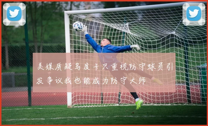 美媒质疑乌度卡只重视防守球员引发争议我也能成为防守大师
